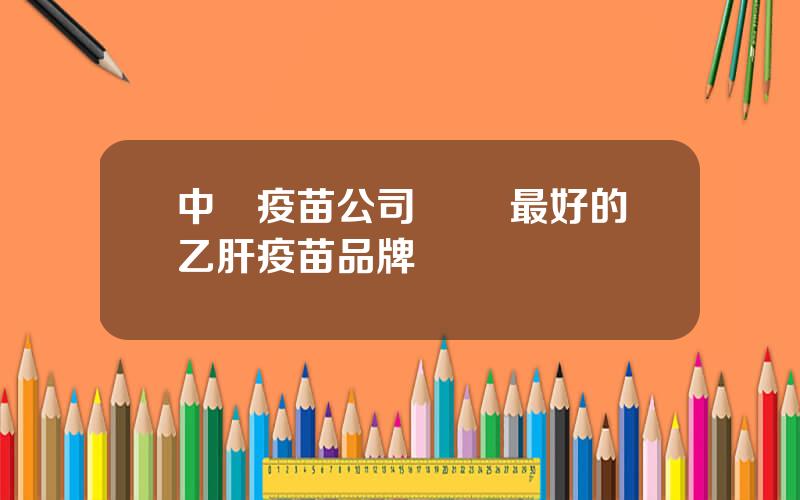 中國疫苗公司 國內最好的乙肝疫苗品牌